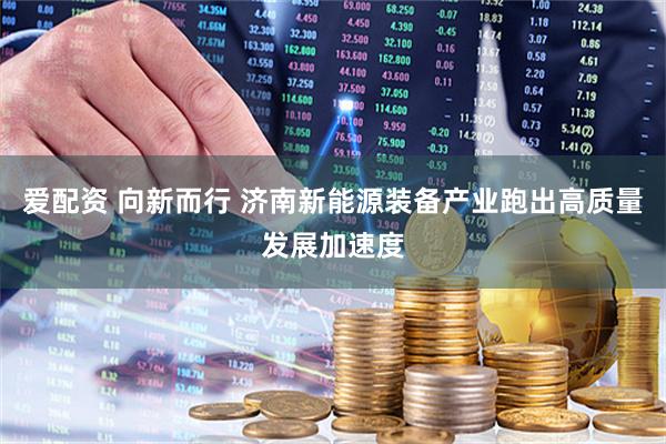 爱配资 向新而行 济南新能源装备产业跑出高质量发展加速度