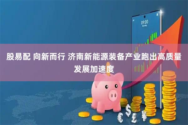 股易配 向新而行 济南新能源装备产业跑出高质量发展加速度