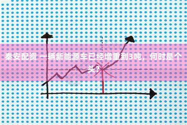 秦安配资 一辆新能源车已经增重到3吨，何时是个头？