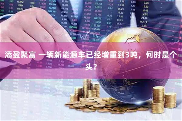 添盈聚富 一辆新能源车已经增重到3吨，何时是个头？