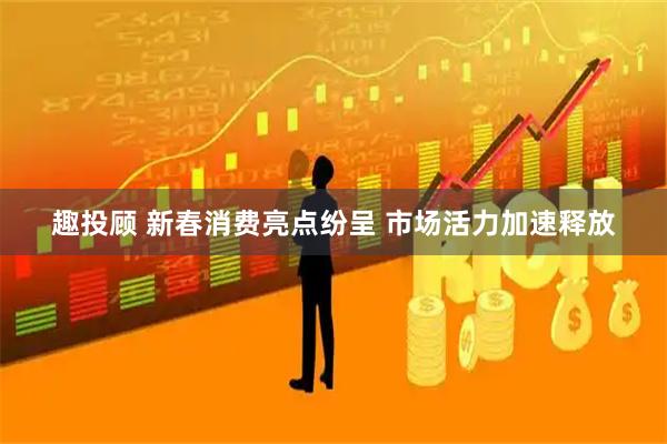 趣投顾 新春消费亮点纷呈 市场活力加速释放