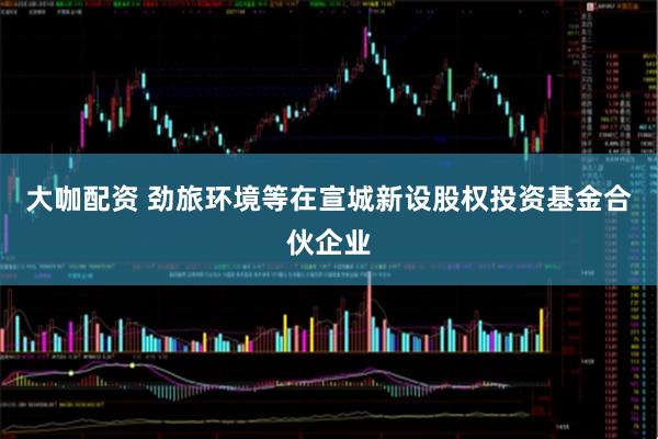 大咖配资 劲旅环境等在宣城新设股权投资基金合伙企业