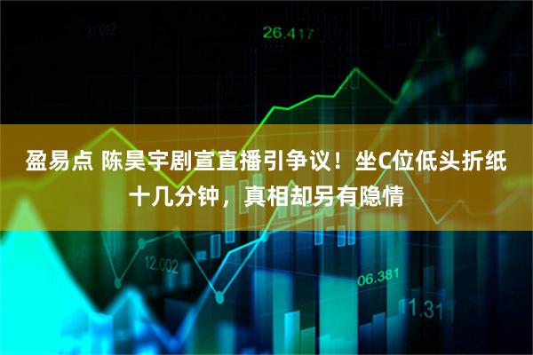 盈易点 陈昊宇剧宣直播引争议！坐C位低头折纸十几分钟，真相却另有隐情