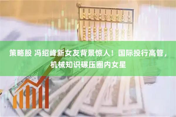 策略股 冯绍峰新女友背景惊人！国际投行高管，机械知识碾压圈内女星