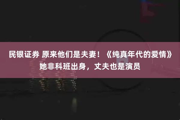 民银证券 原来他们是夫妻！《纯真年代的爱情》她非科班出身，丈夫也是演员