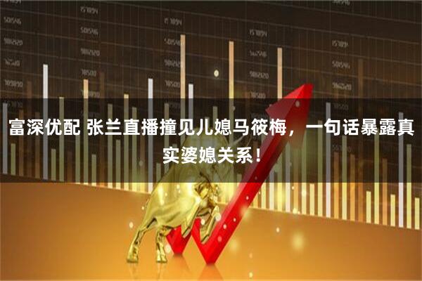 富深优配 张兰直播撞见儿媳马筱梅，一句话暴露真实婆媳关系！