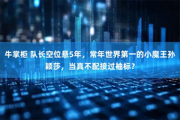 牛掌柜 队长空位悬5年，常年世界第一的小魔王孙颖莎，当真不配接过袖标？