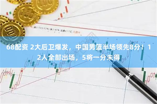 68配资 2大后卫爆发，中国男篮半场领先8分！12人全部出场，5将一分未得