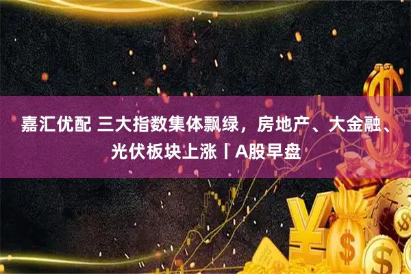嘉汇优配 三大指数集体飘绿，房地产、大金融、光伏板块上涨丨A股早盘