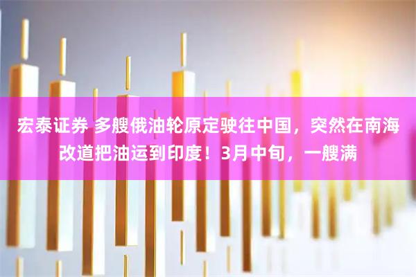 宏泰证券 多艘俄油轮原定驶往中国，突然在南海改道把油运到印度！3月中旬，一艘满