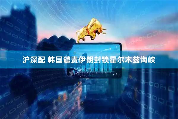 沪深配 韩国谴责伊朗封锁霍尔木兹海峡