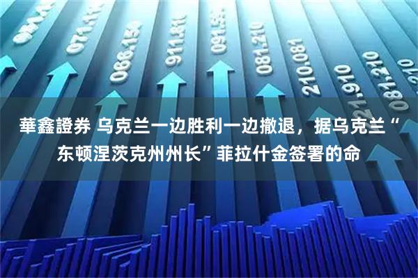 華鑫證券 乌克兰一边胜利一边撤退，据乌克兰“东顿涅茨克州州长”菲拉什金签署的命
