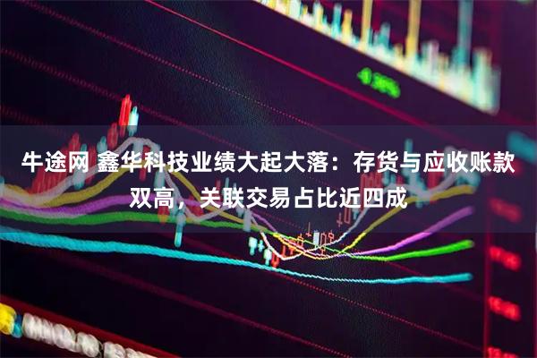 牛途网 鑫华科技业绩大起大落:存货与应收账款双高,关联交易占比近四成