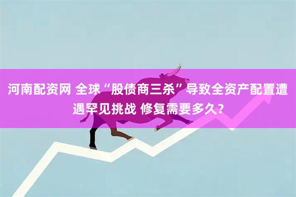 河南配资网 全球“股债商三杀”导致全资产配置遭遇罕见挑战 修复需要多久？