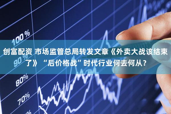 创富配资 市场监管总局转发文章《外卖大战该结束了》 “后价格战”时代行业何去何从？