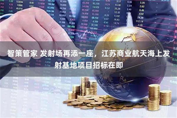 智策管家 发射场再添一座，江苏商业航天海上发射基地项目招标在即