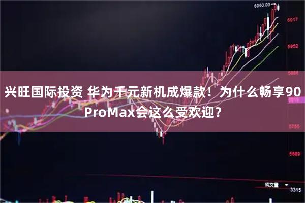 兴旺国际投资 华为千元新机成爆款！为什么畅享90ProMax会这么受欢迎？