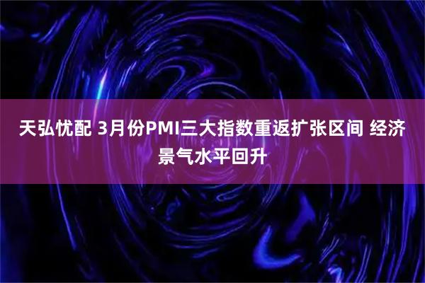 天弘忧配 3月份PMI三大指数重返扩张区间 经济景气水平回升