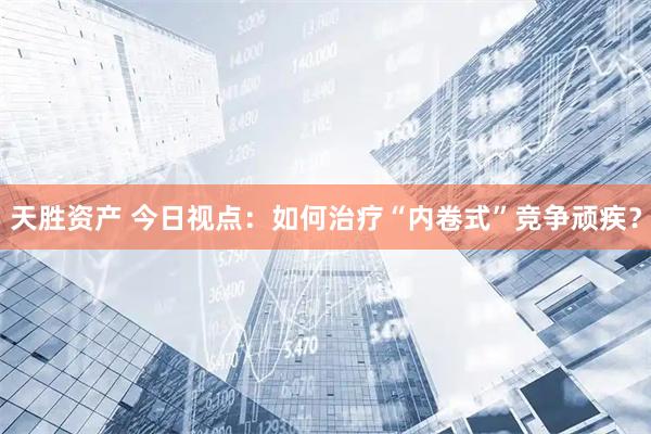 天胜资产 今日视点：如何治疗“内卷式”竞争顽疾？