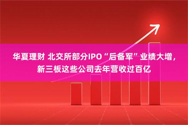 华夏理财 北交所部分IPO“后备军”业绩大增，新三板这些公司去年营收过百亿