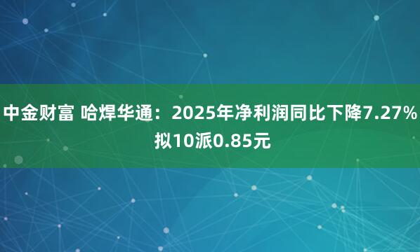 中金财富 哈焊华通：2025年净利润同比下降7.27% 拟10派0.85元