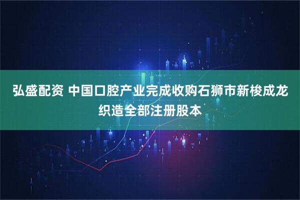 弘盛配资 中国口腔产业完成收购石狮市新梭成龙织造全部注册股本