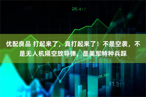 优配良品 打起来了，真打起来了！不是空袭，不是无人机隔空放导弹，是美军特种兵踩