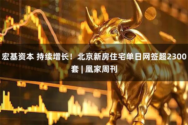 宏基资本 持续增长!北京新房住宅单日网签超2300套 | 凰家周刊