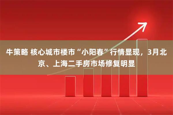 牛策略 核心城市楼市“小阳春”行情显现，3月北京、上海二手房市场修复明显