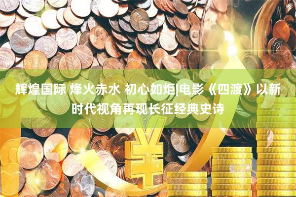 辉煌国际 烽火赤水 初心如炬|电影《四渡》以新时代视角再现长征经典史诗