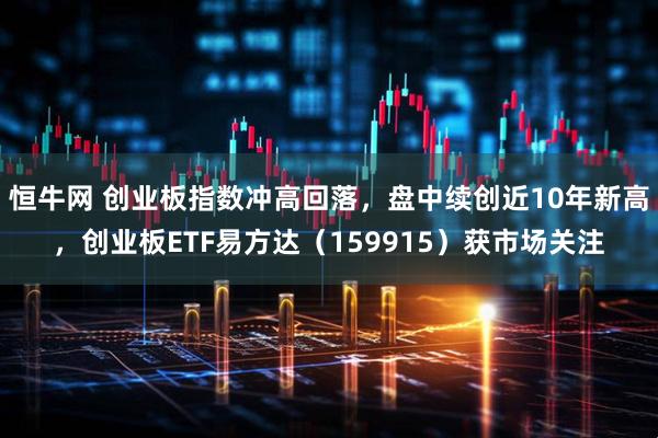 恒牛网 创业板指数冲高回落，盘中续创近10年新高，创业板ETF易方达（159915）获市场关注