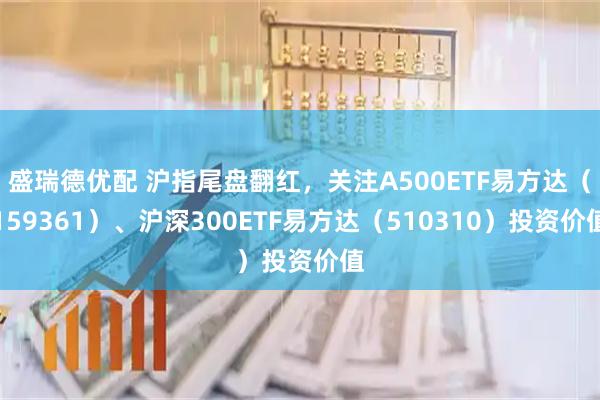 盛瑞德优配 沪指尾盘翻红，关注A500ETF易方达（159361）、沪深300ETF易方达（510310）投资价值
