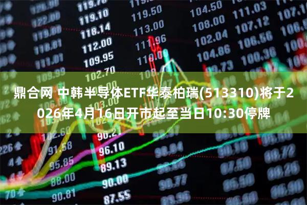 鼎合网 中韩半导体ETF华泰柏瑞(513310)将于2026年4月16日开市起至当日10:30停牌