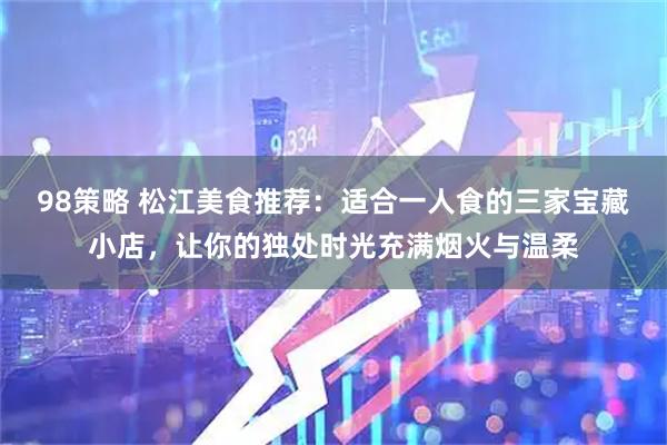 98策略 松江美食推荐：适合一人食的三家宝藏小店，让你的独处时光充满烟火与温柔