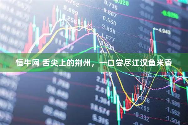 恒牛网 舌尖上的荆州，一口尝尽江汉鱼米香