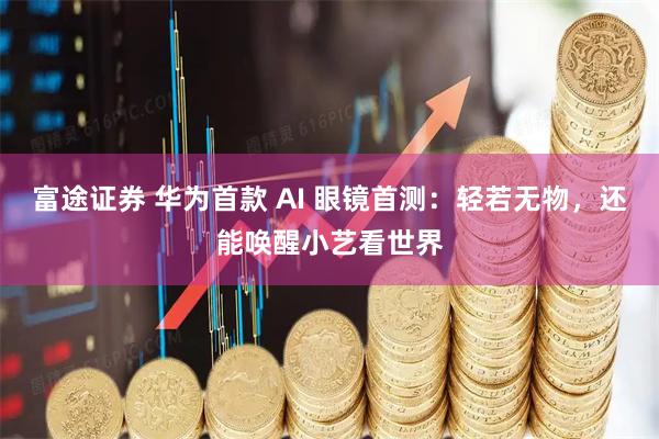 富途证券 华为首款 AI 眼镜首测：轻若无物，还能唤醒小艺看世界