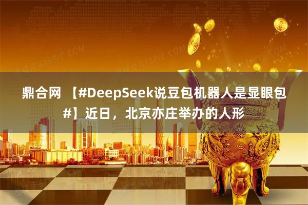 鼎合网 【#DeepSeek说豆包机器人是显眼包#】近日，北京亦庄举办的人形