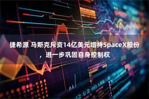 捷希源 马斯克斥资14亿美元增持SpaceX股份，进一步巩固自身控制权