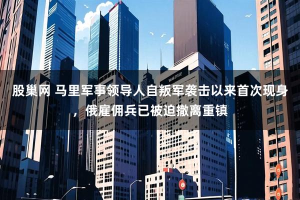 股巢网 马里军事领导人自叛军袭击以来首次现身，俄雇佣兵已被迫撤离重镇