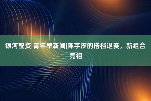 银河配资 青年早新闻|陈芋汐的搭档退赛，新组合亮相