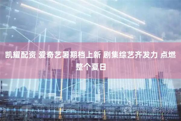 凯耀配资 爱奇艺暑期档上新 剧集综艺齐发力 点燃整个夏日