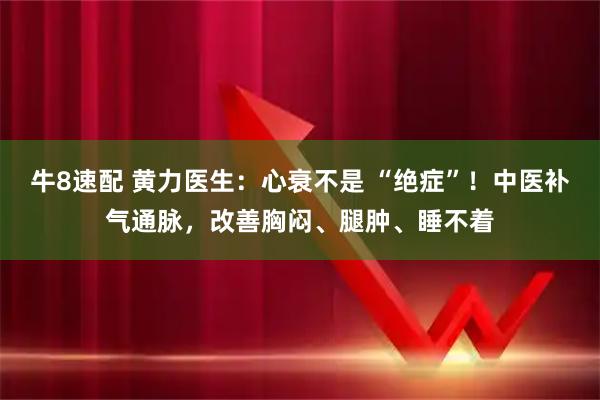 牛8速配 黄力医生:心衰不是 “绝症”!中医补气通脉,改善胸闷、腿肿、睡不着