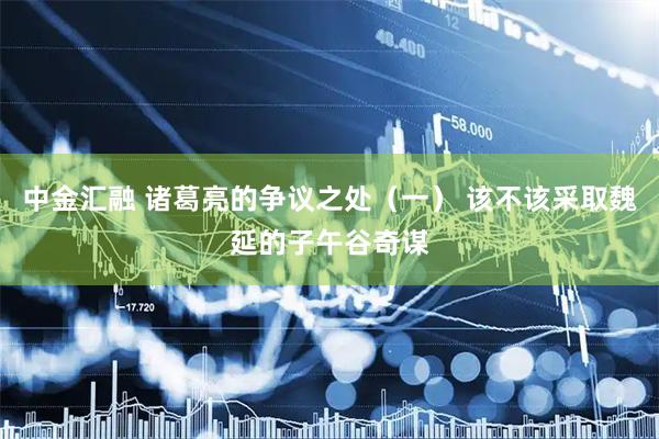 中金汇融 诸葛亮的争议之处（一） 该不该采取魏延的子午谷奇谋