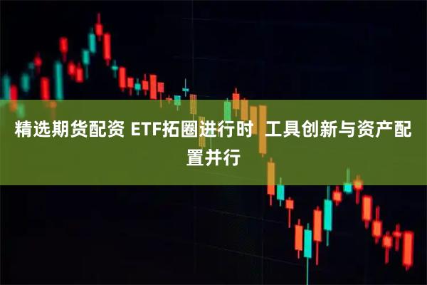 精选期货配资 ETF拓圈进行时  工具创新与资产配置并行
