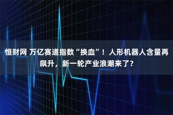 恒财网 万亿赛道指数“换血”！人形机器人含量再飙升，新一轮产业浪潮来了？