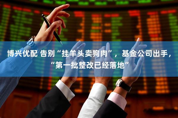 博兴优配 告别“挂羊头卖狗肉”，基金公司出手，“第一批整改已经落地”