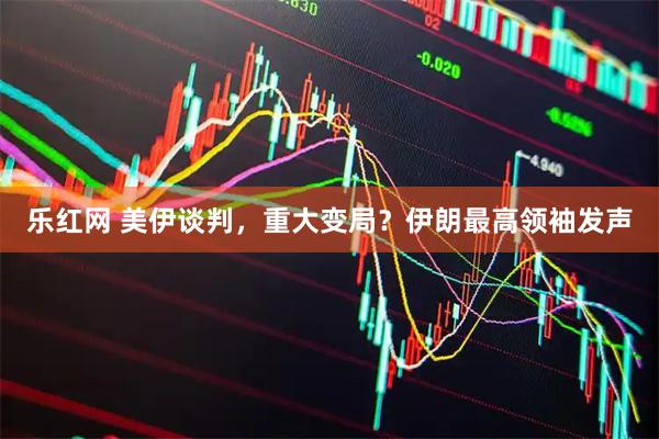 乐红网 美伊谈判，重大变局？伊朗最高领袖发声