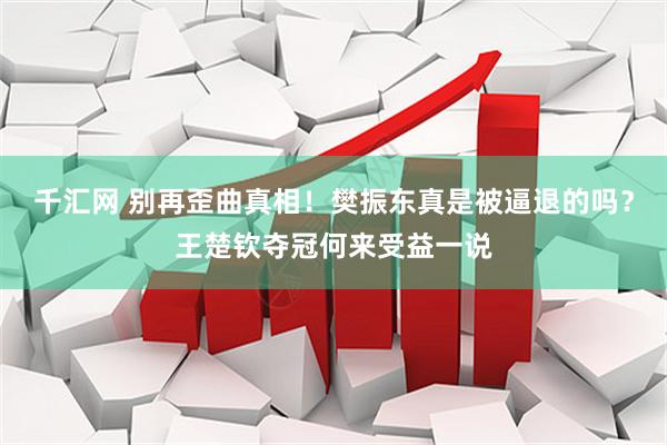 千汇网 别再歪曲真相！樊振东真是被逼退的吗？王楚钦夺冠何来受益一说