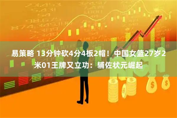 易策略 13分钟砍4分4板2帽！中国女篮27岁2米01王牌又立功：辅佐状元崛起