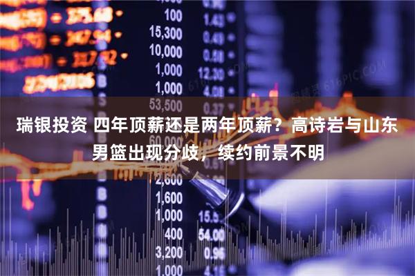 瑞银投资 四年顶薪还是两年顶薪？高诗岩与山东男篮出现分歧，续约前景不明